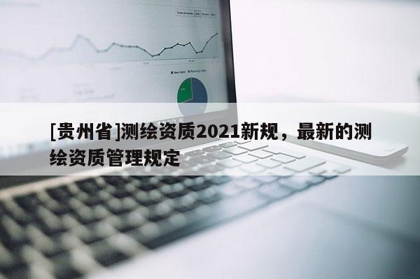 [貴州省]測繪資質(zhì)2021新規(guī)，最新的測繪資質(zhì)管理規(guī)定
