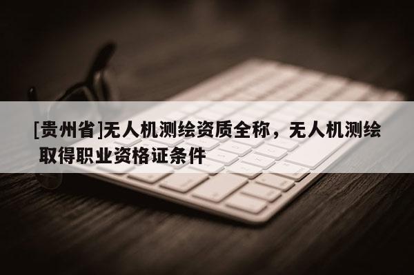 [貴州省]無人機(jī)測繪資質(zhì)全稱，無人機(jī)測繪 取得職業(yè)資格證條件
