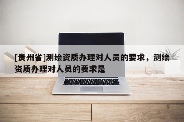 [貴州省]測繪資質辦理對人員的要求，測繪資質辦理對人員的要求是