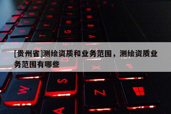 [貴州省]測(cè)繪資質(zhì)和業(yè)務(wù)范圍，測(cè)繪資質(zhì)業(yè)務(wù)范圍有哪些