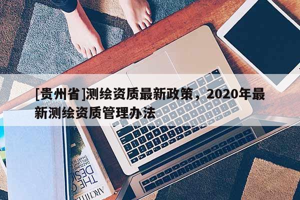 [貴州省]測(cè)繪資質(zhì)最新政策，2020年最新測(cè)繪資質(zhì)管理辦法