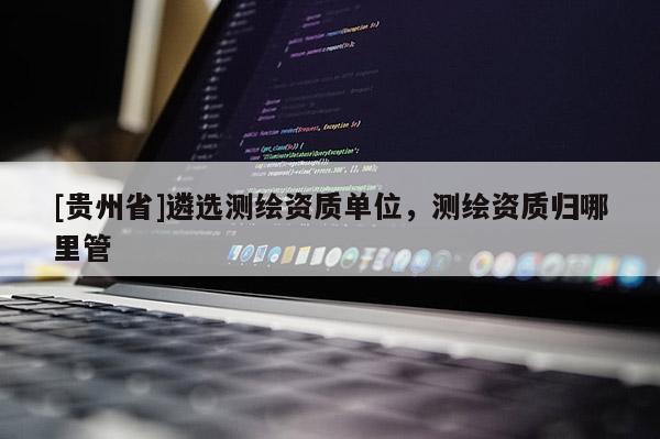 [貴州省]遴選測繪資質(zhì)單位，測繪資質(zhì)歸哪里管
