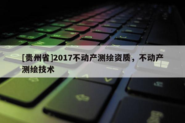 [貴州省]2017不動(dòng)產(chǎn)測繪資質(zhì)，不動(dòng)產(chǎn)測繪技術(shù)