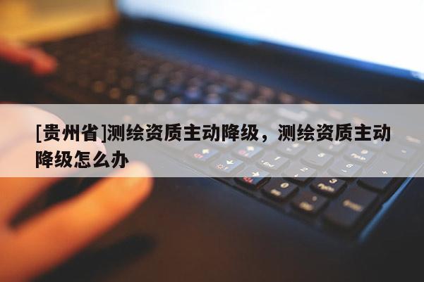 [貴州省]測繪資質主動降級，測繪資質主動降級怎么辦