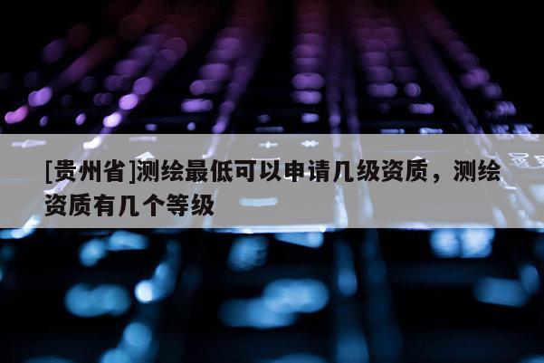 [貴州省]測繪最低可以申請幾級資質，測繪資質有幾個等級