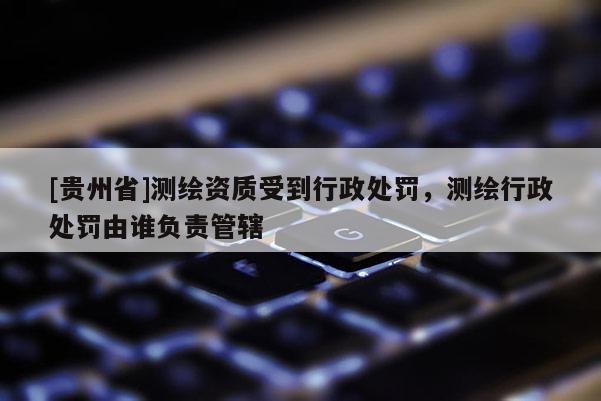 [貴州省]測繪資質(zhì)受到行政處罰，測繪行政處罰由誰負責管轄