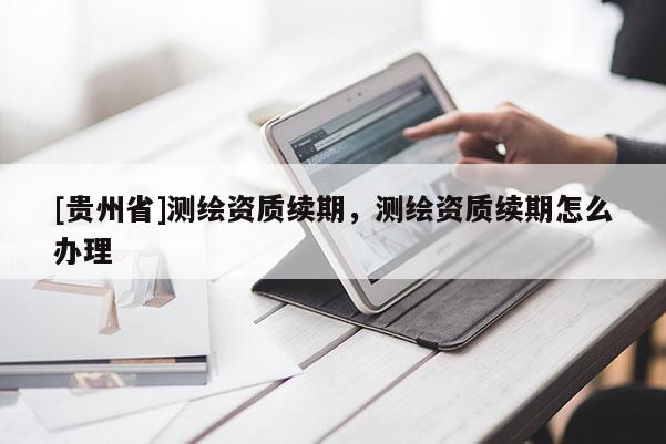 [貴州省]測繪資質(zhì)續(xù)期，測繪資質(zhì)續(xù)期怎么辦理