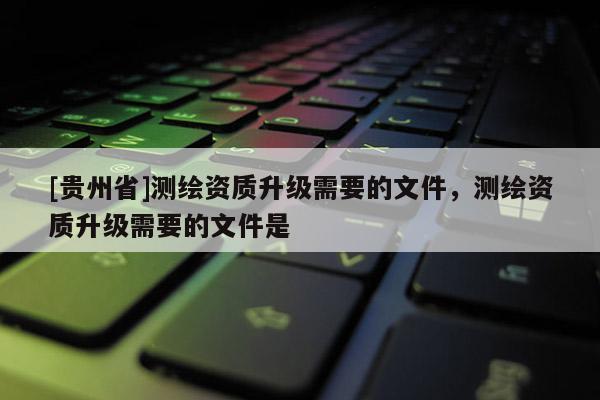 [貴州省]測(cè)繪資質(zhì)升級(jí)需要的文件，測(cè)繪資質(zhì)升級(jí)需要的文件是