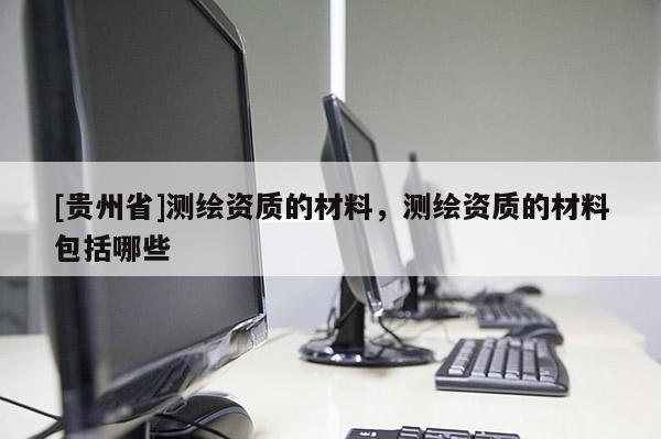 [貴州省]測繪資質(zhì)的材料，測繪資質(zhì)的材料包括哪些