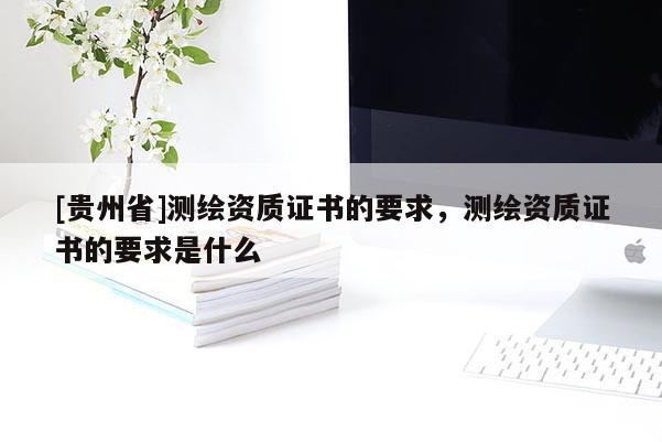 [貴州省]測繪資質(zhì)證書的要求，測繪資質(zhì)證書的要求是什么