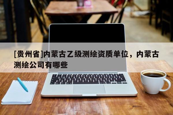 [貴州省]內(nèi)蒙古乙級(jí)測(cè)繪資質(zhì)單位，內(nèi)蒙古測(cè)繪公司有哪些