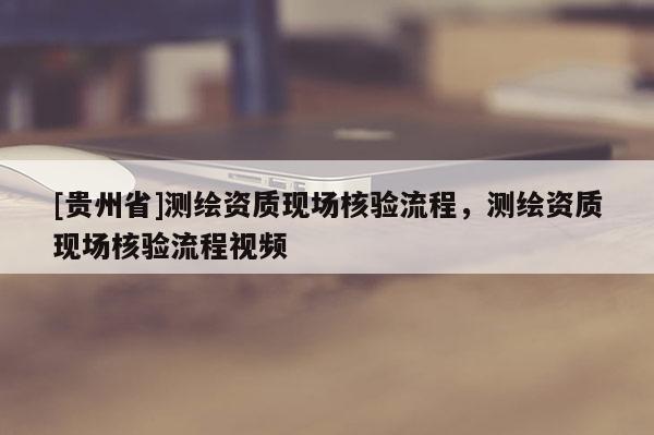 [貴州省]測繪資質現場核驗流程，測繪資質現場核驗流程視頻
