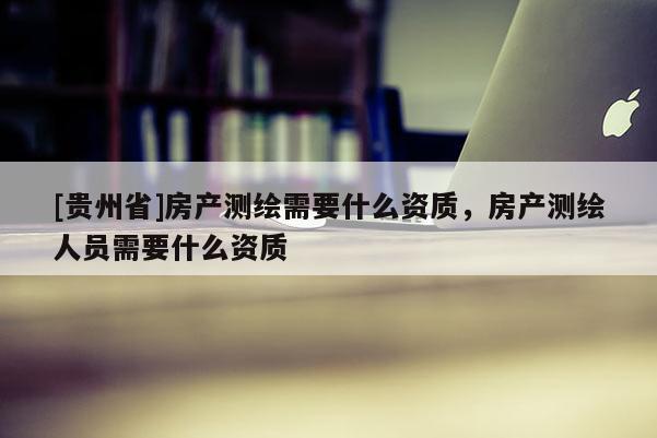 [貴州省]房產(chǎn)測繪需要什么資質(zhì)，房產(chǎn)測繪人員需要什么資質(zhì)