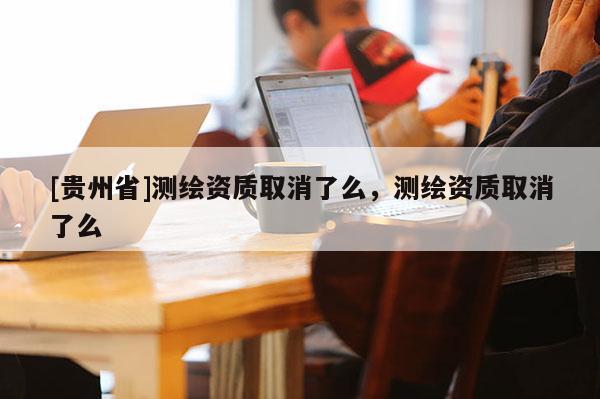 [貴州省]測繪資質(zhì)取消了么，測繪資質(zhì)取消了么