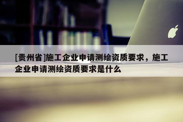 [貴州省]施工企業(yè)申請(qǐng)測(cè)繪資質(zhì)要求，施工企業(yè)申請(qǐng)測(cè)繪資質(zhì)要求是什么