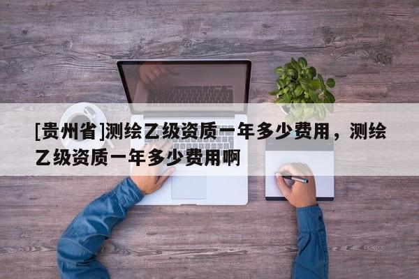 [貴州省]測繪乙級資質(zhì)一年多少費用，測繪乙級資質(zhì)一年多少費用啊