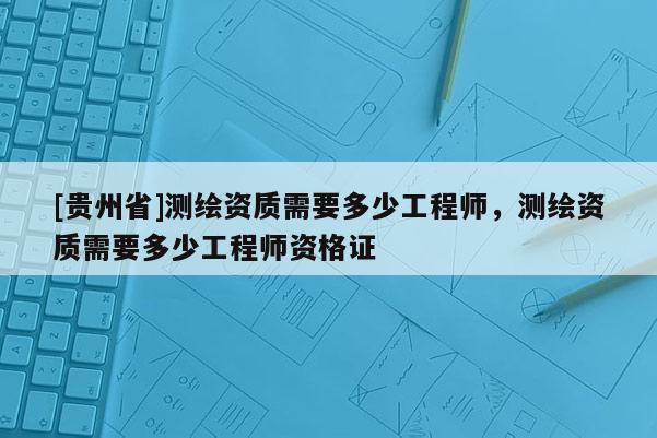 [貴州省]測繪資質(zhì)需要多少工程師，測繪資質(zhì)需要多少工程師資格證