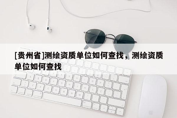 [貴州省]測繪資質(zhì)單位如何查找，測繪資質(zhì)單位如何查找