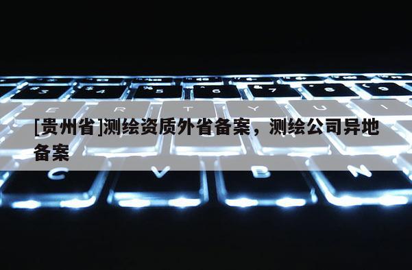[貴州省]測繪資質(zhì)外省備案，測繪公司異地備案