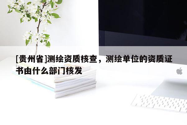 [貴州省]測繪資質(zhì)核查，測繪單位的資質(zhì)證書由什么部門核發(fā)