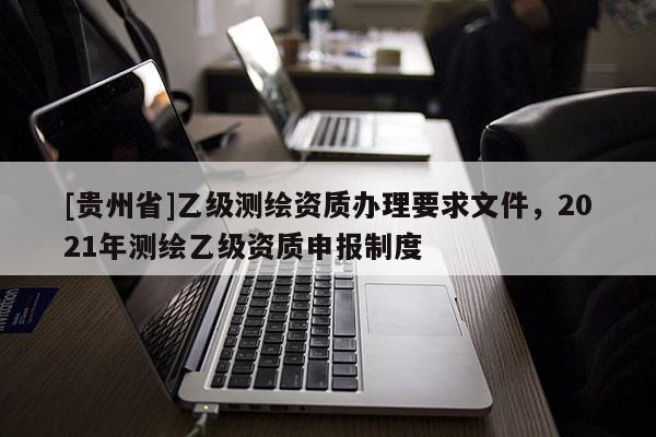 [貴州省]乙級測繪資質辦理要求文件，2021年測繪乙級資質申報制度