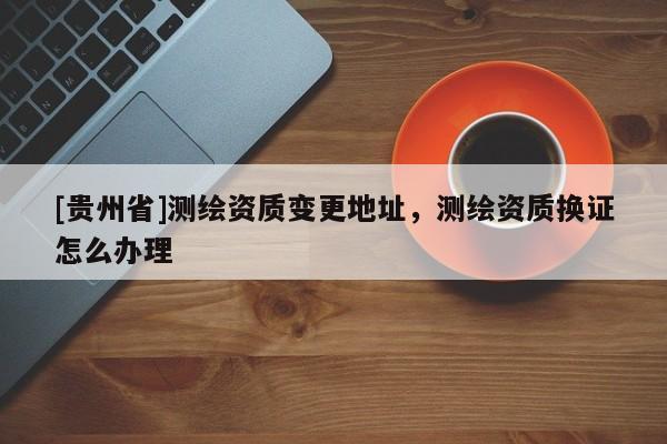 [貴州省]測繪資質(zhì)變更地址，測繪資質(zhì)換證怎么辦理