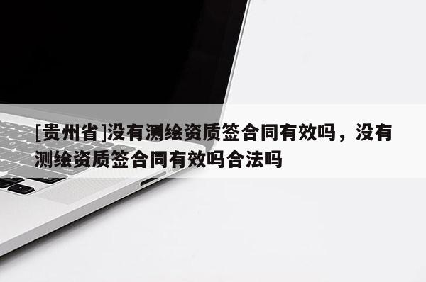 [貴州省]沒(méi)有測(cè)繪資質(zhì)簽合同有效嗎，沒(méi)有測(cè)繪資質(zhì)簽合同有效嗎合法嗎