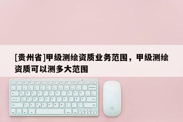 [貴州省]甲級(jí)測(cè)繪資質(zhì)業(yè)務(wù)范圍，甲級(jí)測(cè)繪資質(zhì)可以測(cè)多大范圍