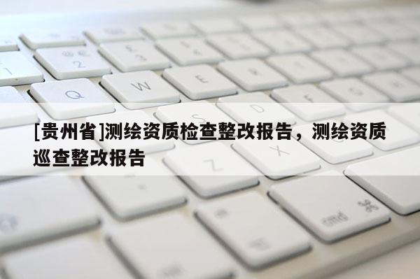 [貴州省]測繪資質(zhì)檢查整改報(bào)告，測繪資質(zhì)巡查整改報(bào)告