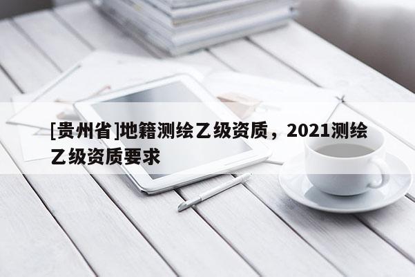 [貴州省]地籍測繪乙級資質(zhì)，2021測繪乙級資質(zhì)要求