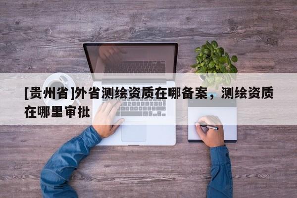 [貴州省]外省測(cè)繪資質(zhì)在哪備案，測(cè)繪資質(zhì)在哪里審批