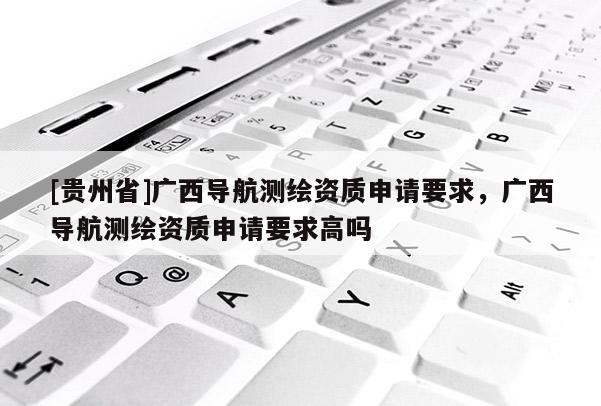 [貴州省]廣西導航測繪資質(zhì)申請要求，廣西導航測繪資質(zhì)申請要求高嗎