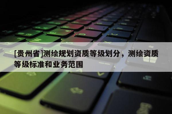 [貴州省]測繪規(guī)劃資質(zhì)等級劃分，測繪資質(zhì)等級標(biāo)準(zhǔn)和業(yè)務(wù)范圍