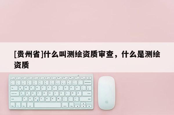 [貴州省]什么叫測繪資質(zhì)審查，什么是測繪資質(zhì)
