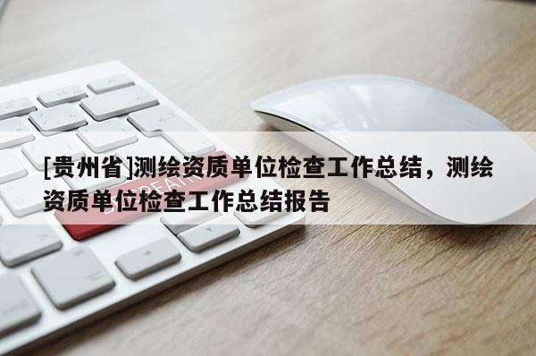 [貴州省]測(cè)繪資質(zhì)單位檢查工作總結(jié)，測(cè)繪資質(zhì)單位檢查工作總結(jié)報(bào)告