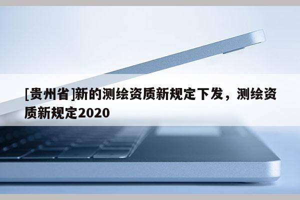 [貴州省]新的測繪資質(zhì)新規(guī)定下發(fā)，測繪資質(zhì)新規(guī)定2020