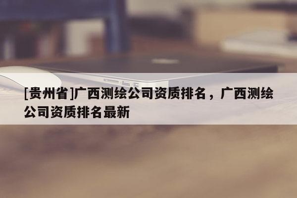 [貴州省]廣西測繪公司資質(zhì)排名，廣西測繪公司資質(zhì)排名最新