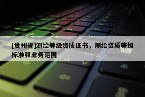 [貴州省]測繪等級資質(zhì)證書，測繪資質(zhì)等級標(biāo)準(zhǔn)和業(yè)務(wù)范圍