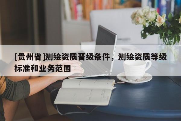 [貴州省]測(cè)繪資質(zhì)晉級(jí)條件，測(cè)繪資質(zhì)等級(jí)標(biāo)準(zhǔn)和業(yè)務(wù)范圍