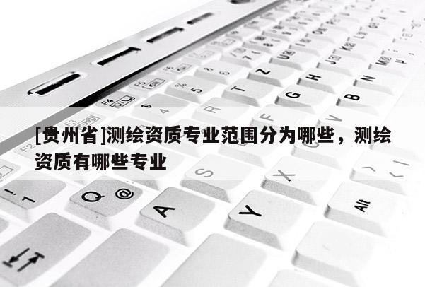 [貴州省]測(cè)繪資質(zhì)專業(yè)范圍分為哪些，測(cè)繪資質(zhì)有哪些專業(yè)