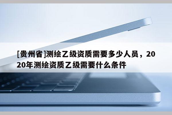 [貴州省]測繪乙級資質(zhì)需要多少人員，2020年測繪資質(zhì)乙級需要什么條件