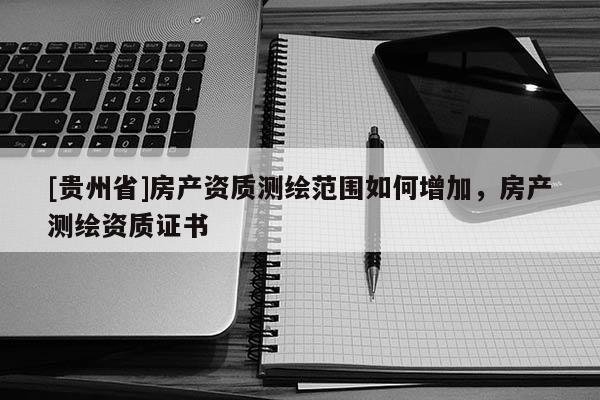 [貴州省]房產(chǎn)資質(zhì)測繪范圍如何增加，房產(chǎn)測繪資質(zhì)證書
