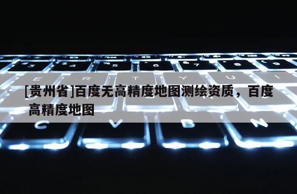 [貴州省]百度無高精度地圖測繪資質(zhì)，百度 高精度地圖