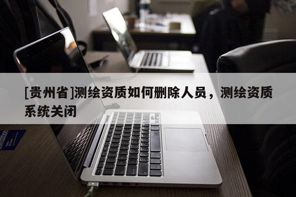 [貴州省]測繪資質(zhì)如何刪除人員，測繪資質(zhì)系統(tǒng)關(guān)閉