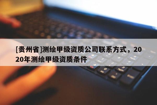 [貴州省]測繪甲級資質公司聯(lián)系方式，2020年測繪甲級資質條件
