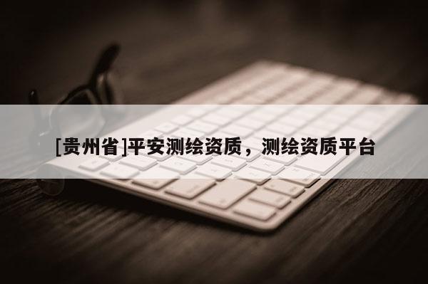 [貴州省]平安測(cè)繪資質(zhì)，測(cè)繪資質(zhì)平臺(tái)