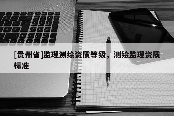 [貴州省]監(jiān)理測繪資質(zhì)等級，測繪監(jiān)理資質(zhì)標(biāo)準(zhǔn)