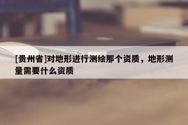 [貴州省]對(duì)地形進(jìn)行測(cè)繪那個(gè)資質(zhì)，地形測(cè)量需要什么資質(zhì)