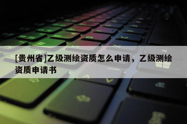 [貴州省]乙級測繪資質(zhì)怎么申請，乙級測繪資質(zhì)申請書