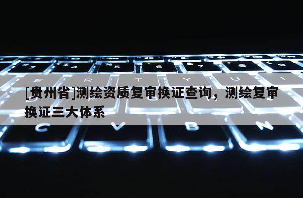 [貴州省]測(cè)繪資質(zhì)復(fù)審換證查詢，測(cè)繪復(fù)審換證三大體系